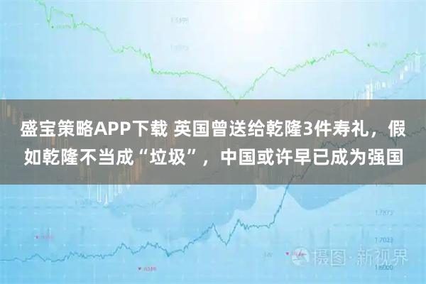 盛宝策略APP下载 英国曾送给乾隆3件寿礼，假如乾隆不当成“垃圾”，中国或许早已成为强国