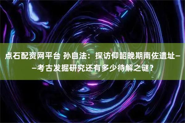 点石配资网平台 孙自法：探访仰韶晚期南佐遗址——考古发掘研究还有多少待解之谜？