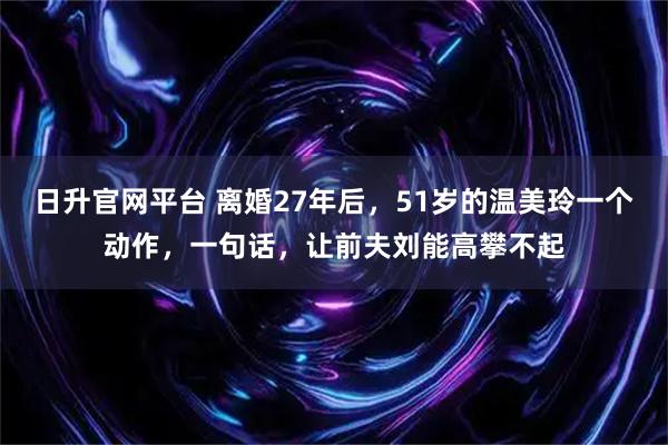 日升官网平台 离婚27年后，51岁的温美玲一个动作，一句话，让前夫刘能高攀不起