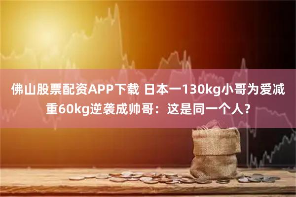 佛山股票配资APP下载 日本一130kg小哥为爱减重60kg逆袭成帅哥：这是同一个人？