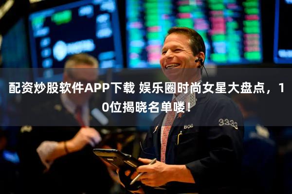 配资炒股软件APP下载 娱乐圈时尚女星大盘点，10位揭晓名单喽！