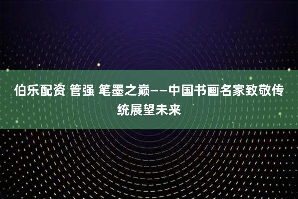 伯乐配资 管强 笔墨之巅——中国书画名家致敬传统展望未来