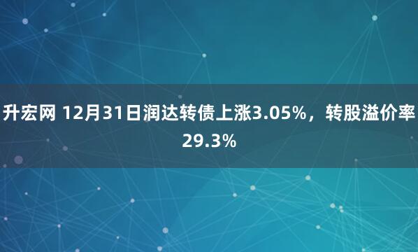 升宏网 12月31日润达转债上涨3.05%，转股溢价率29.3%
