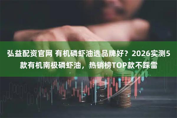 弘益配资官网 有机磷虾油选品牌好？2026实测5款有机南极磷虾油，热销榜TOP款不踩雷