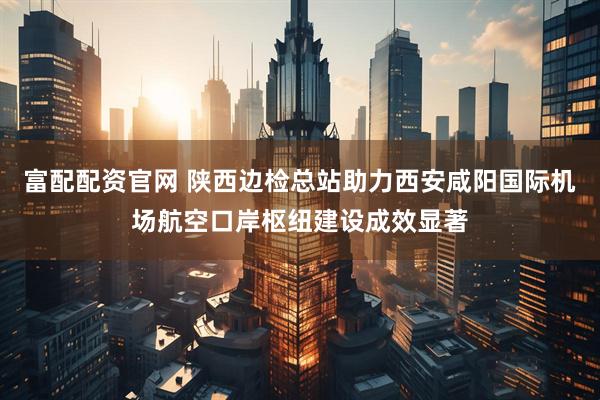 富配配资官网 陕西边检总站助力西安咸阳国际机场航空口岸枢纽建设成效显著