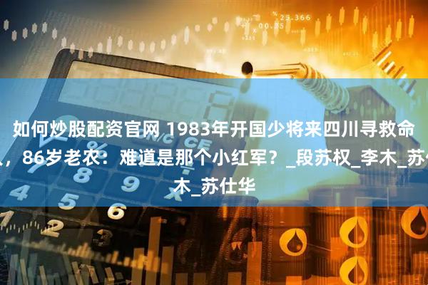 如何炒股配资官网 1983年开国少将来四川寻救命恩人，86岁老农：难道是那个小红军？_段苏权_李木_苏仕华