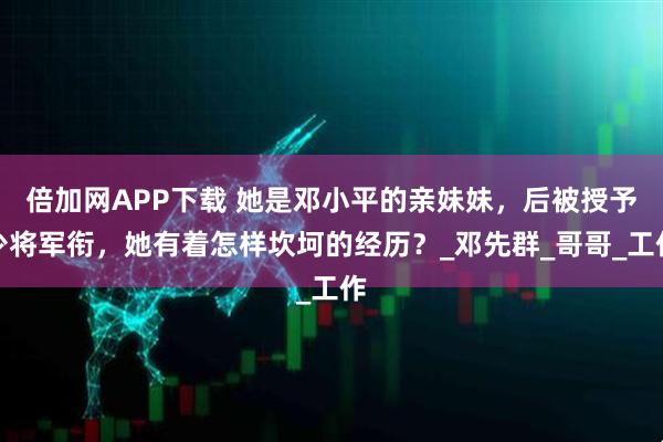 倍加网APP下载 她是邓小平的亲妹妹，后被授予少将军衔，她有着怎样坎坷的经历？_邓先群_哥哥_工作