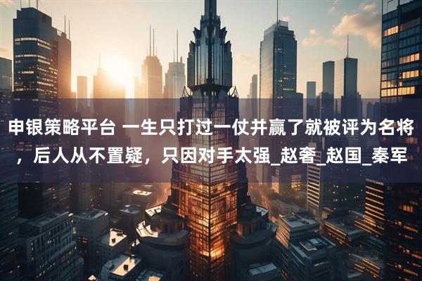 申银策略平台 一生只打过一仗并赢了就被评为名将，后人从不置疑，只因对手太强_赵奢_赵国_秦军