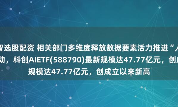 智选股配资 相关部门多维度释放数据要素活力推进“人工智能+”行动，科创AIETF(588790)最新规模达47.77亿元，创成立以来新高