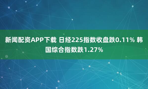 新闻配资APP下载 日经225指数收盘跌0.11% 韩国综合指数跌1.27%