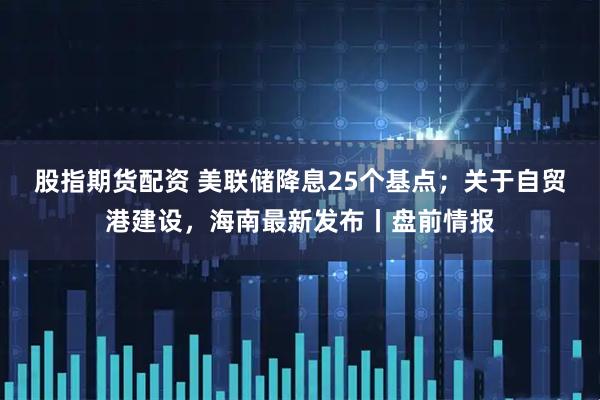 股指期货配资 美联储降息25个基点；关于自贸港建设，海南最新发布丨盘前情报