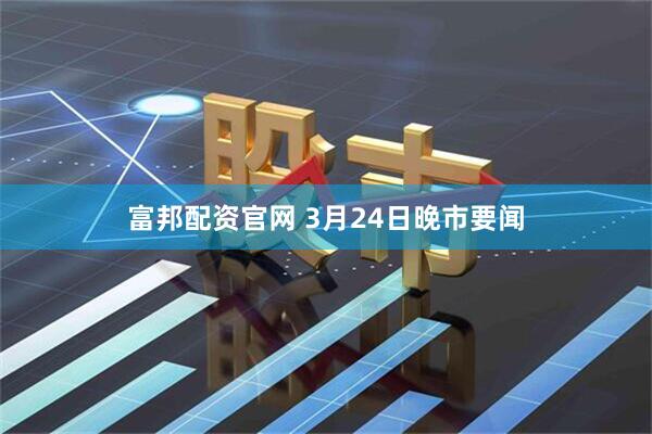富邦配资官网 3月24日晚市要闻